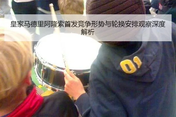 皇家马德里阿隆索首发竞争形势与轮换安排观察深度解析