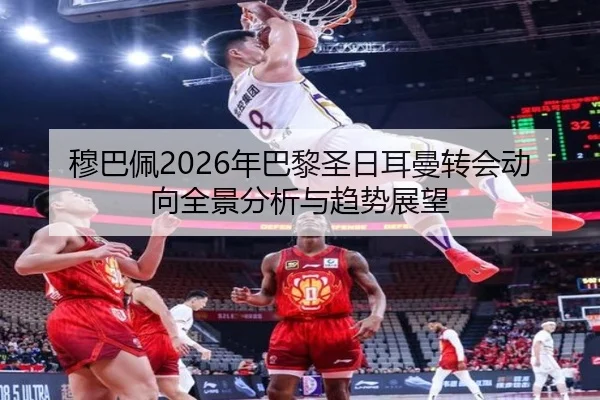 穆巴佩2026年巴黎圣日耳曼转会动向全景分析与趋势展望