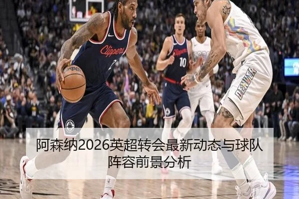 阿森纳2026英超转会最新动态与球队阵容前景分析
