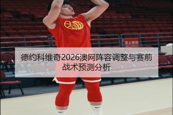德约科维奇2026澳网阵容调整与赛前战术预测分析