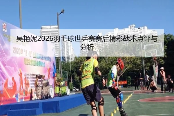 吴艳妮2026羽毛球世乒赛赛后精彩战术点评与分析
