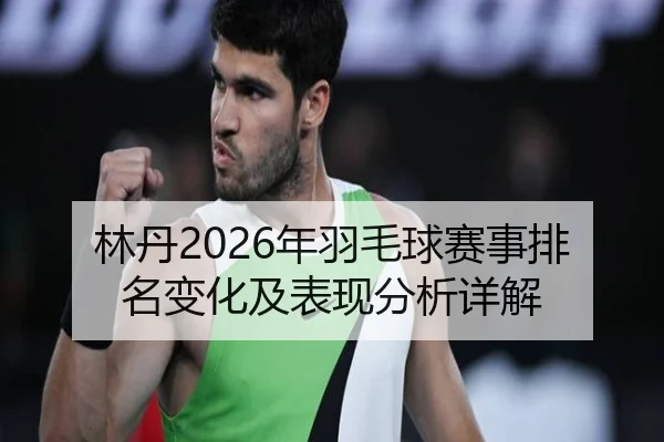 林丹2026年羽毛球赛事排名变化及表现分析详解