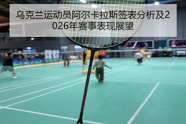 乌克兰运动员阿尔卡拉斯签表分析及2026年赛事表现展望